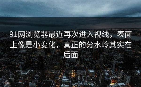 91网浏览器最近再次进入视线，表面上像是小变化，真正的分水岭其实在后面