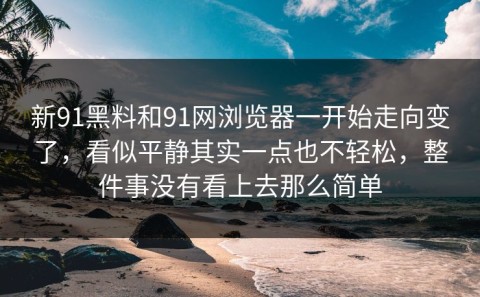 新91黑料和91网浏览器一开始走向变了，看似平静其实一点也不轻松，整件事没有看上去那么简单