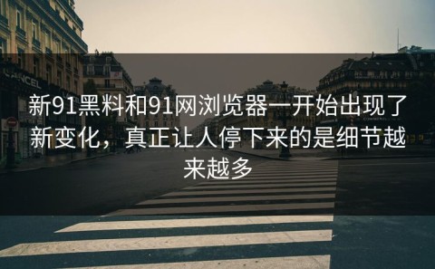 新91黑料和91网浏览器一开始出现了新变化，真正让人停下来的是细节越来越多