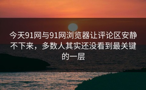 今天91网与91网浏览器让评论区安静不下来，多数人其实还没看到最关键的一层