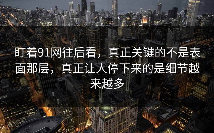 盯着91网往后看，真正关键的不是表面那层，真正让人停下来的是细节越来越多