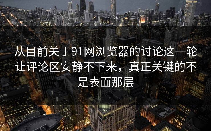 从目前关于91网浏览器的讨论这一轮让评论区安静不下来，真正关键的不是表面那层
